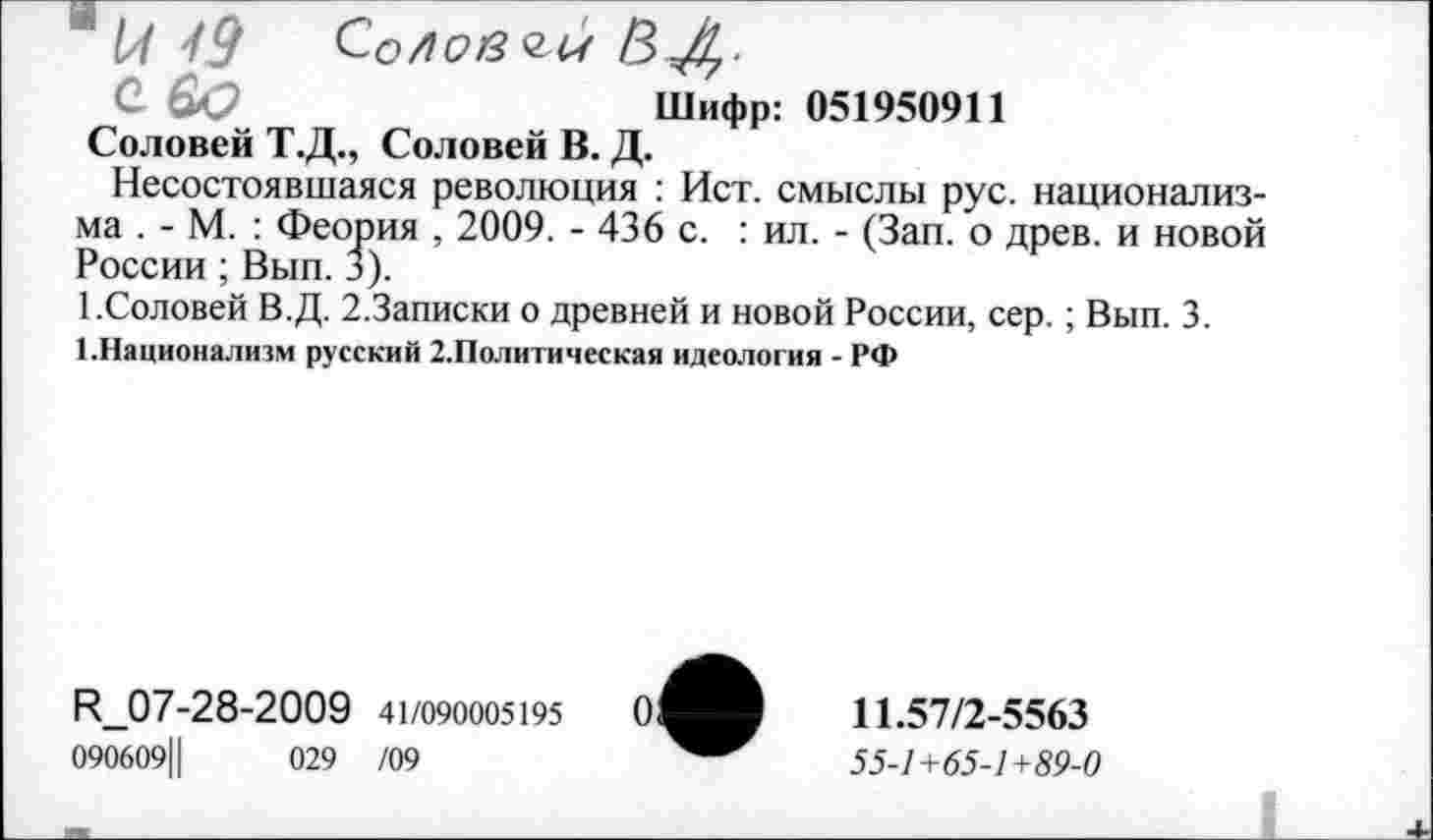 ﻿* 1/1 49	Со/1С>в<2М ВД.
О &Э	Шифр: 051950911
Соловей Т.Д., Соловей В. Д.
Несостоявшаяся революция : Ист. смыслы рус. национализма . - М. : Феория , 2009. - 436 с. : ил. - (Зап. о древ, и новой России; Вып. 3).
1.Соловей В.Д. 2.Записки о древней и новой России, сер.; Вып. 3.
1.Национализм русский 2.Политическая идеология - РФ
К_07-28-2009 41/090005195
090609Ц	029 /09
11.57/2-5563
55-1 +65-1 +89-0